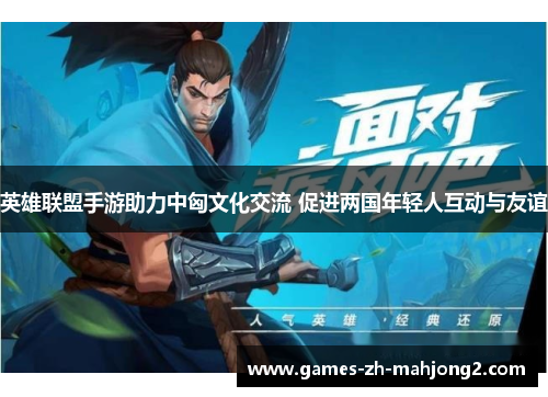 英雄联盟手游助力中匈文化交流 促进两国年轻人互动与友谊 英雄联盟手游助力中匈文化交流 促进两国年轻人互动与友谊