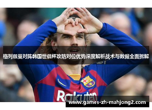 格列兹曼对阵韩国世俱杯攻防对位优势深度解析战术与数据全面拆解 格列兹曼对阵韩国世俱杯攻防对位优势深度解析战术与数据全面拆解