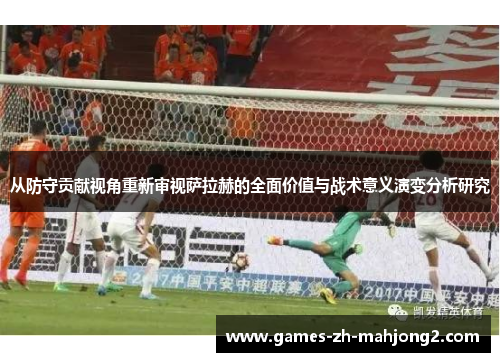 从防守贡献视角重新审视萨拉赫的全面价值与战术意义演变分析研究 从防守贡献视角重新审视萨拉赫的全面价值与战术意义演变分析研究
