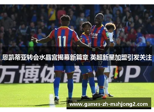 恩凯蒂亚转会水晶宫揭幕新篇章 英超新星加盟引发关注 恩凯蒂亚转会水晶宫揭幕新篇章 英超新星加盟引发关注