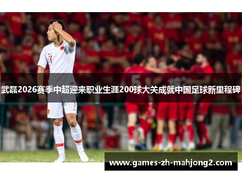 武磊2026赛季中超迎来职业生涯200球大关成就中国足球新里程碑 武磊2026赛季中超迎来职业生涯200球大关成就中国足球新里程碑