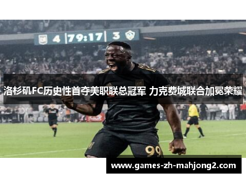洛杉矶FC历史性首夺美职联总冠军 力克费城联合加冕荣耀 洛杉矶FC历史性首夺美职联总冠军 力克费城联合加冕荣耀