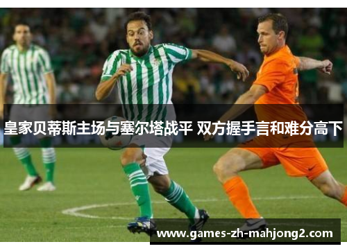 皇家贝蒂斯主场与塞尔塔战平 双方握手言和难分高下 皇家贝蒂斯主场与塞尔塔战平 双方握手言和难分高下