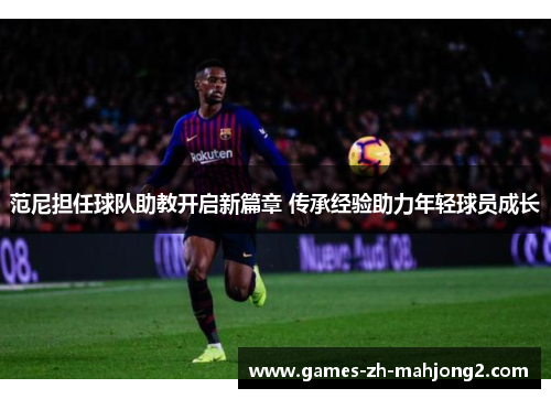 范尼担任球队助教开启新篇章 传承经验助力年轻球员成长 范尼担任球队助教开启新篇章 传承经验助力年轻球员成长