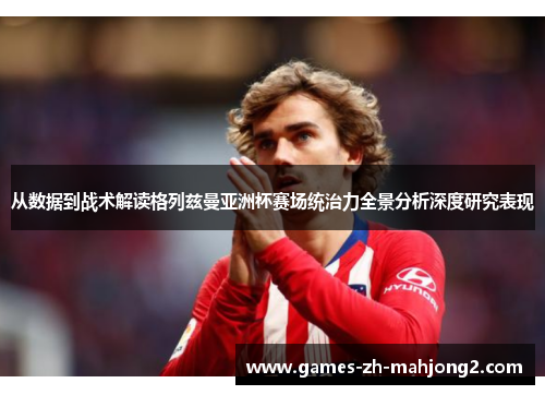 从数据到战术解读格列兹曼亚洲杯赛场统治力全景分析深度研究表现