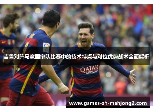 吉鲁对阵马竞国家队比赛中的技术特点与对位优势战术全面解析 吉鲁对阵马竞国家队比赛中的技术特点与对位优势战术全面解析