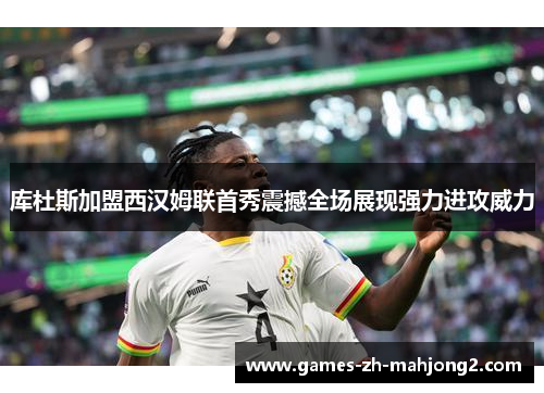 库杜斯加盟西汉姆联首秀震撼全场展现强力进攻威力