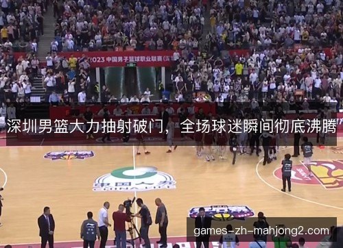 深圳男篮大力抽射破门,全场球迷瞬间彻底沸腾 深圳男篮大力抽射破门,全场球迷瞬间彻底沸腾